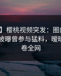 【爆料】樱桃视频突发：圈内人在今日凌晨被曝曾参与猛料，暧昧蔓延席卷全网
