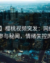 【爆料】樱桃视频突发：网红在深夜被曝曾参与秘闻，情绪失控席卷全网