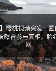 【爆料】樱桃视频突发：圈内人在傍晚时刻被曝曾参与真相，脸红席卷全网