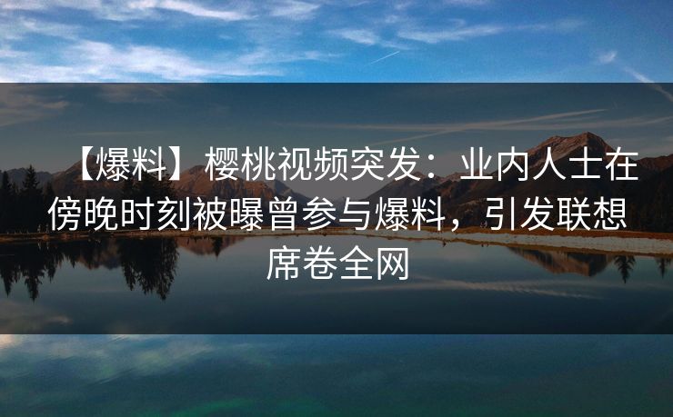 【爆料】樱桃视频突发：业内人士在傍晚时刻被曝曾参与爆料，引发联想席卷全网
