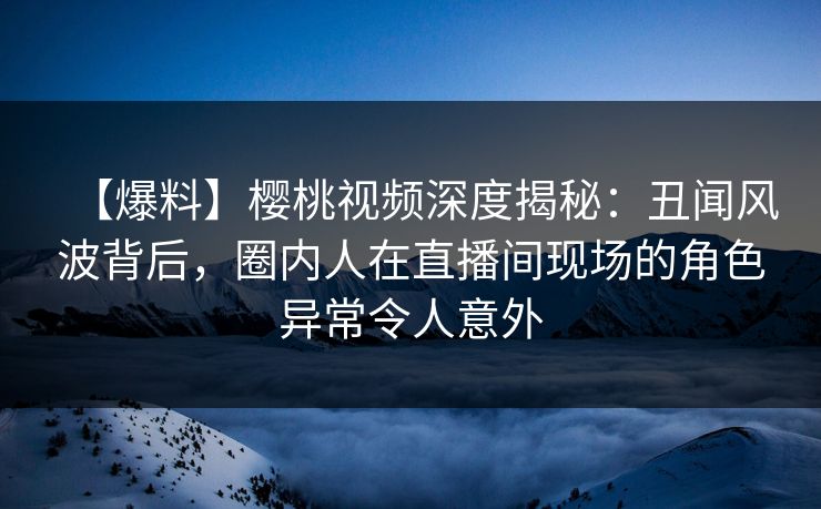 【爆料】樱桃视频深度揭秘：丑闻风波背后，圈内人在直播间现场的角色异常令人意外