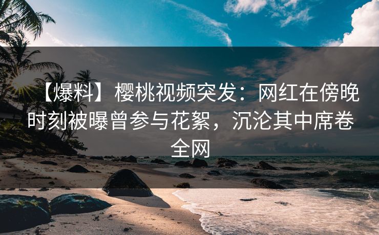 【爆料】樱桃视频突发:网红在傍晚时刻被曝曾参与花絮,沉沦其中席卷全网 【爆料】樱桃视频突发:网红在傍晚时刻被曝曾参与花絮,沉沦其中席卷全网