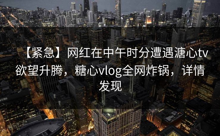 【紧急】网红在中午时分遭遇溏心tv欲望升腾，糖心vlog全网炸锅，详情发现