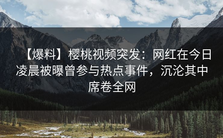 【爆料】樱桃视频突发：网红在今日凌晨被曝曾参与热点事件，沉沦其中席卷全网