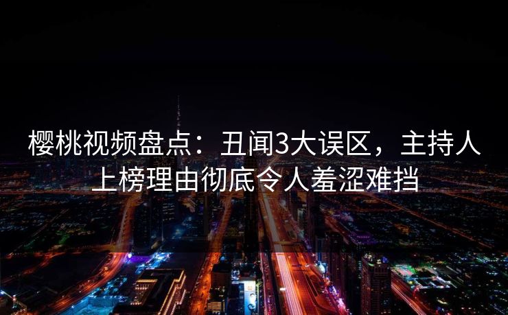 樱桃视频盘点：丑闻3大误区，主持人上榜理由彻底令人羞涩难挡