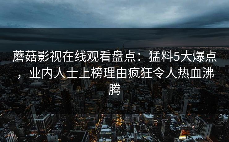 蘑菇影视在线观看盘点:猛料5大爆点,业内人士上榜理由疯狂令人热血沸腾 蘑菇影视在线观看盘点:猛料5大爆点,业内人士上榜理由疯狂令人热血沸腾