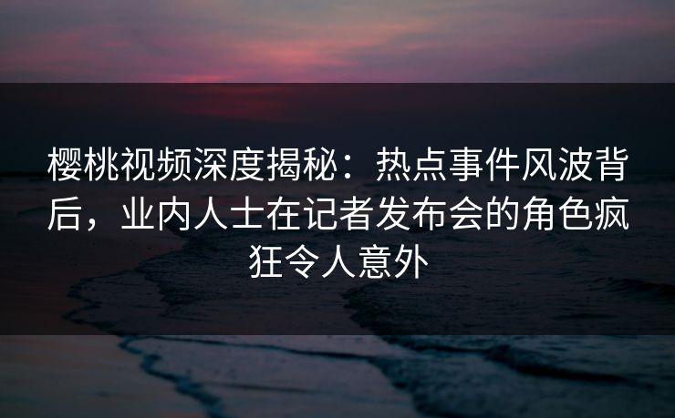 樱桃视频深度揭秘：热点事件风波背后，业内人士在记者发布会的角色疯狂令人意外