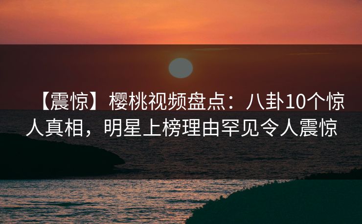 【震惊】樱桃视频盘点:八卦10个惊人真相,明星上榜理由罕见令人震惊 【震惊】樱桃视频盘点:八卦10个惊人真相,明星上榜理由罕见令人震惊