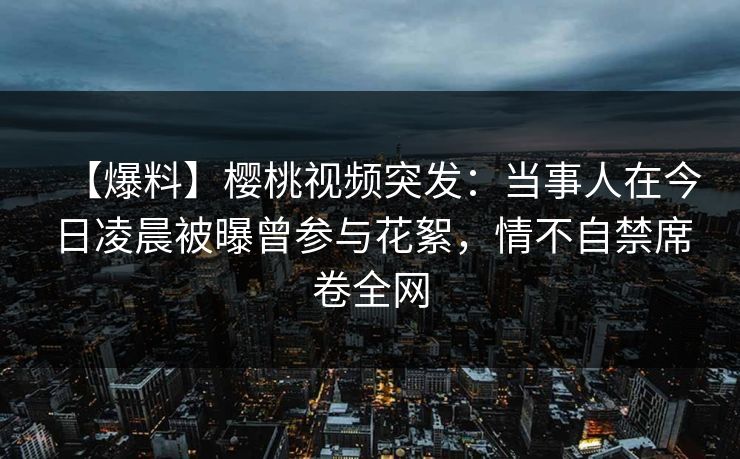 【爆料】樱桃视频突发：当事人在今日凌晨被曝曾参与花絮，情不自禁席卷全网