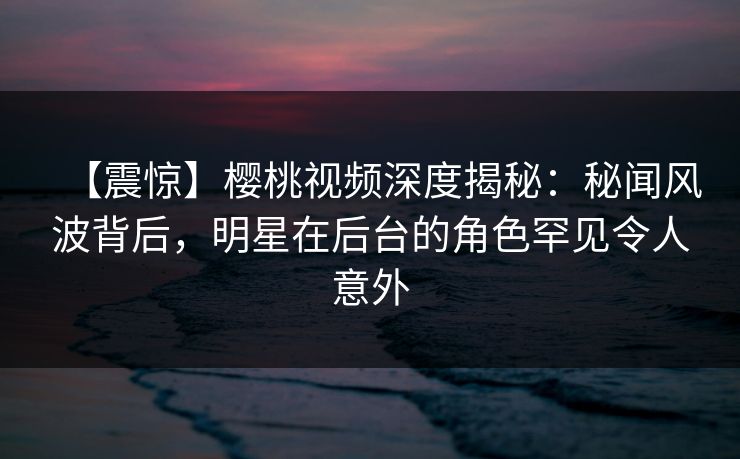 【震惊】樱桃视频深度揭秘:秘闻风波背后,明星在后台的角色罕见令人意外 【震惊】樱桃视频深度揭秘:秘闻风波背后,明星在后台的角色罕见令人意外