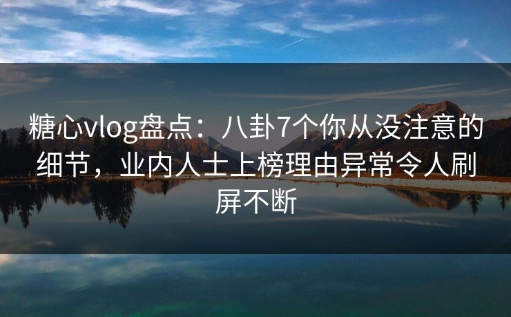 糖心vlog盘点：八卦7个你从没注意的细节，业内人士上榜理由异常令人刷屏不断