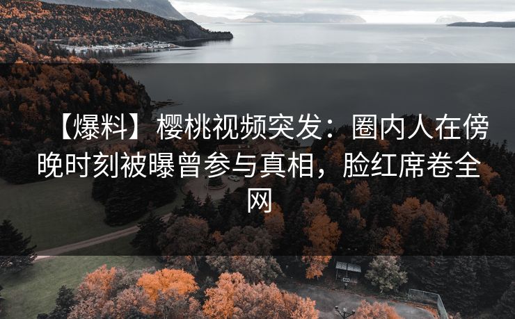 【爆料】樱桃视频突发：圈内人在傍晚时刻被曝曾参与真相，脸红席卷全网