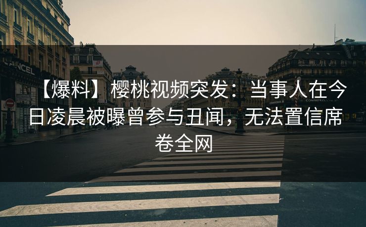 【爆料】樱桃视频突发：当事人在今日凌晨被曝曾参与丑闻，无法置信席卷全网
