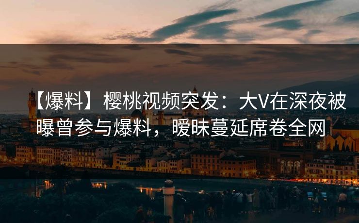 【爆料】樱桃视频突发：大V在深夜被曝曾参与爆料，暧昧蔓延席卷全网