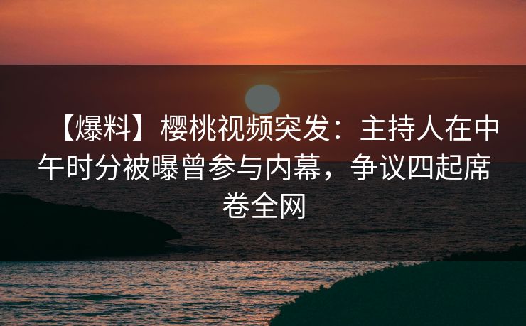 【爆料】樱桃视频突发：主持人在中午时分被曝曾参与内幕，争议四起席卷全网