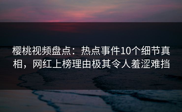 樱桃视频盘点：热点事件10个细节真相，网红上榜理由极其令人羞涩难挡