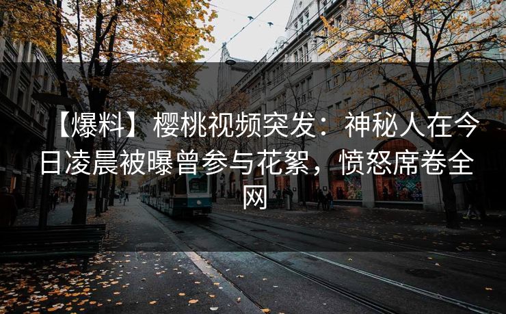 【爆料】樱桃视频突发：神秘人在今日凌晨被曝曾参与花絮，愤怒席卷全网
