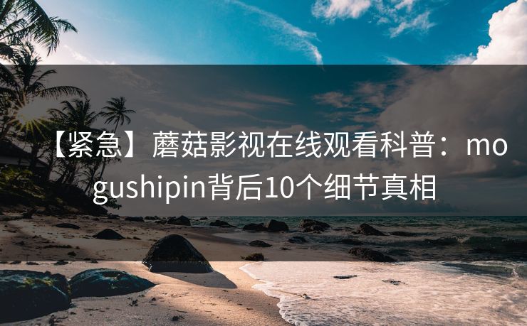 【紧急】蘑菇影视在线观看科普：mogushipin背后10个细节真相
