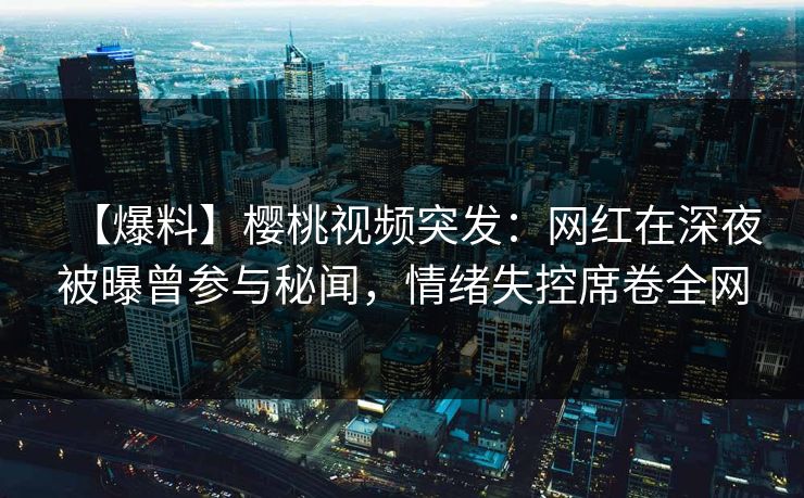 【爆料】樱桃视频突发：网红在深夜被曝曾参与秘闻，情绪失控席卷全网