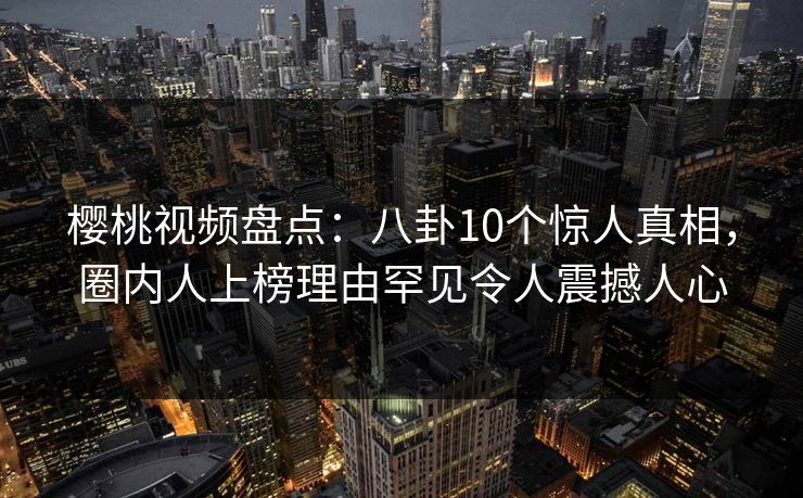 樱桃视频盘点：八卦10个惊人真相，圈内人上榜理由罕见令人震撼人心