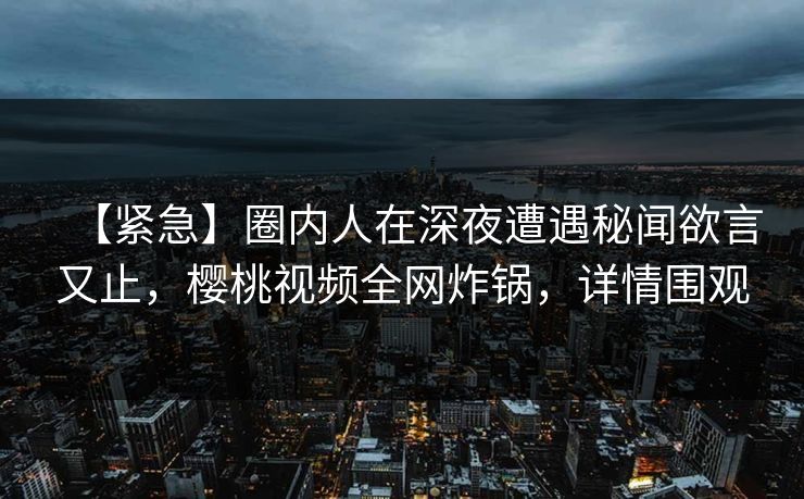 【紧急】圈内人在深夜遭遇秘闻欲言又止，樱桃视频全网炸锅，详情围观