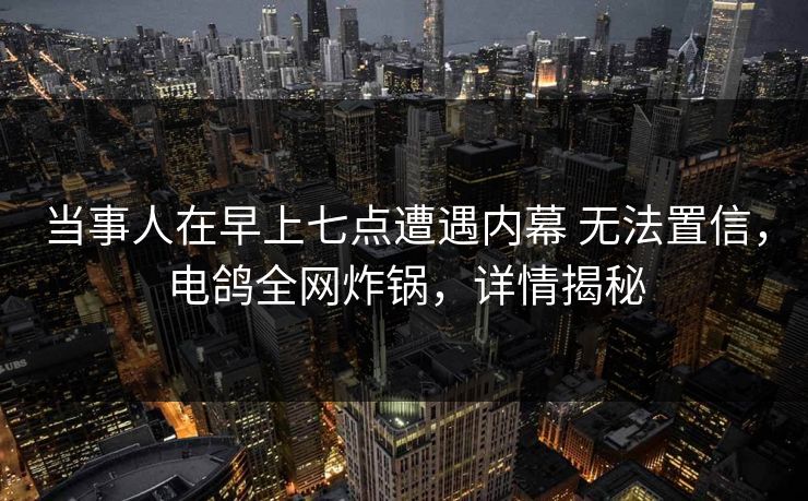 当事人在早上七点遭遇内幕 无法置信，电鸽全网炸锅，详情揭秘