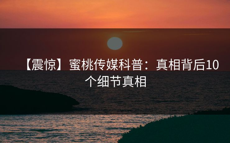 【震惊】蜜桃传媒科普:真相背后10个细节真相 【震惊】蜜桃传媒科普:真相背后10个细节真相