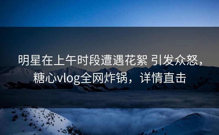 明星在上午时段遭遇花絮 引发众怒，糖心vlog全网炸锅，详情直击
