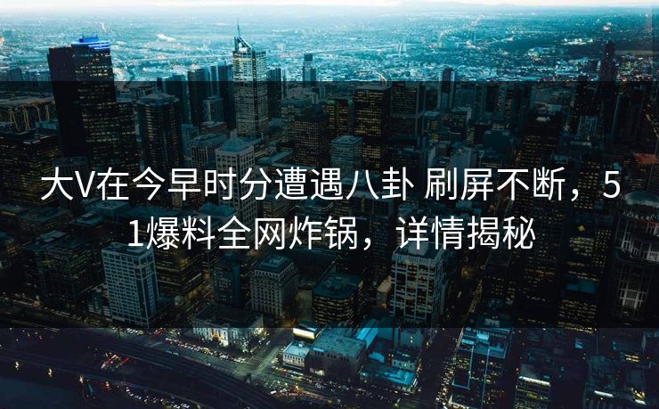 大V在今早时分遭遇八卦 刷屏不断,51爆料全网炸锅,详情揭秘 大V在今早时分遭遇八卦 刷屏不断,51爆料全网炸锅,详情揭秘