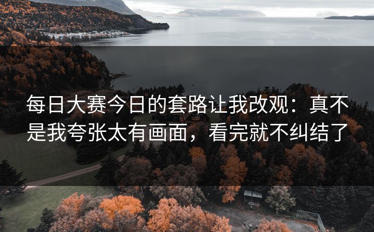 每日大赛今日的套路让我改观：真不是我夸张太有画面，看完就不纠结了