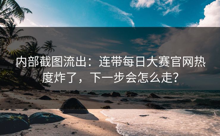 内部截图流出：连带每日大赛官网热度炸了，下一步会怎么走？
