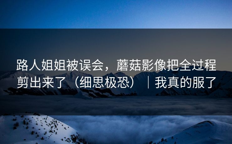 路人姐姐被误会,蘑菇影像把全过程剪出来了(细思极恐)|我真的服了 路人姐姐被误会,蘑菇影像把全过程剪出来了(细思极恐)|我真的服了