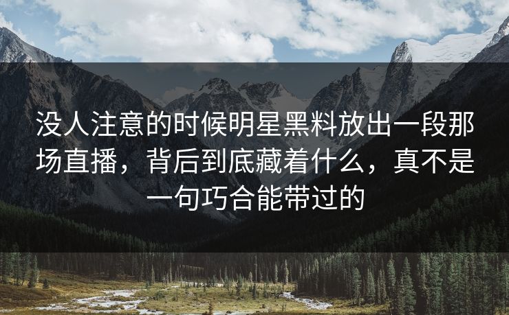 没人注意的时候明星黑料放出一段那场直播，背后到底藏着什么，真不是一句巧合能带过的