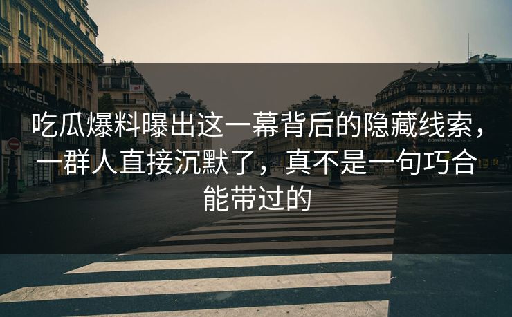 吃瓜爆料曝出这一幕背后的隐藏线索,一群人直接沉默了,真不是一句巧合能带过的 吃瓜爆料曝出这一幕背后的隐藏线索,一群人直接沉默了,真不是一句巧合能带过的