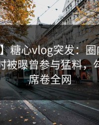 【爆料】糖心vlog突发：圈内人在夜深人静时被曝曾参与猛料，勾魂摄魄席卷全网