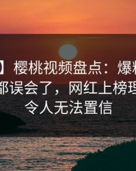 【震惊】樱桃视频盘点：爆料最少99%的人都误会了，网红上榜理由罕见令人无法置信