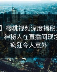【独家】樱桃视频深度揭秘：丑闻风波背后，神秘人在直播间现场的角色疯狂令人意外
