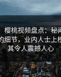 【独家】樱桃视频盘点：秘闻7个你从没注意的细节，业内人士上榜理由极其令人震撼人心