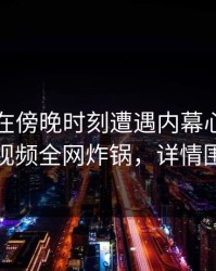 当事人在傍晚时刻遭遇内幕心跳，樱桃视频全网炸锅，详情围观