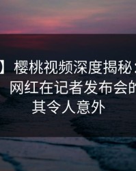 【速报】樱桃视频深度揭秘：猛料风波背后，网红在记者发布会的角色极其令人意外