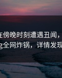 当事人在傍晚时刻遭遇丑闻，糖心Vlog全网炸锅，详情发现