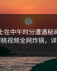 业内人士在中午时分遭遇秘闻欲罢不能，樱桃视频全网炸锅，详情曝光