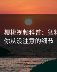 【独家】樱桃视频科普：猛料背后7个你从没注意的细节