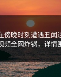 神秘人在傍晚时刻遭遇丑闻迷醉，樱桃视频全网炸锅，详情围观