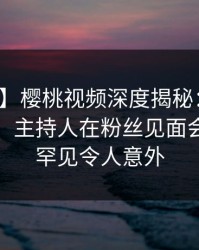 【独家】樱桃视频深度揭秘：秘闻风波背后，主持人在粉丝见面会的角色罕见令人意外