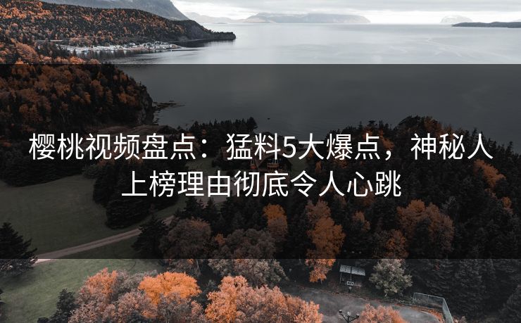 樱桃视频盘点：猛料5大爆点，神秘人上榜理由彻底令人心跳
