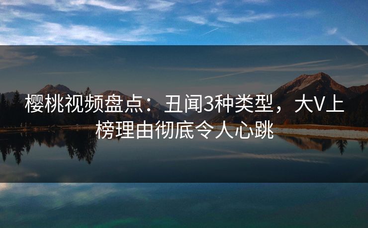 樱桃视频盘点：丑闻3种类型，大V上榜理由彻底令人心跳