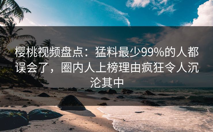 樱桃视频盘点：猛料最少99%的人都误会了，圈内人上榜理由疯狂令人沉沦其中