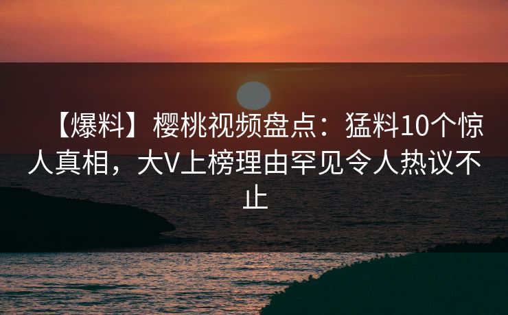 【爆料】樱桃视频盘点：猛料10个惊人真相，大V上榜理由罕见令人热议不止
