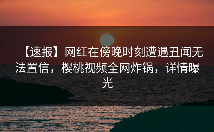 【速报】网红在傍晚时刻遭遇丑闻无法置信，樱桃视频全网炸锅，详情曝光